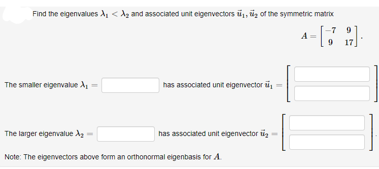 Find the eigenvalues A1 < A2 and associated unit eigenvectors ū1, ūz of the symmetric matrix
-7
A
17
The smaller eigenvalue A1
has associated unit eigenvector ü
The larger eigenvalue A, =
has associated unit eigenvector uz
Note: The eigenvectors above form an orthonormal eigenbasis for A.

