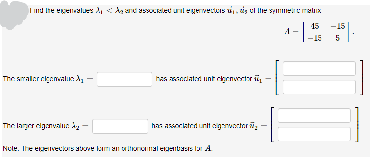 Find the eigenvalues A1 < A2 and associated unit eigenvectors ū1, ūz of the symmetric matrix
45
-15
A
-15
5
The smaller eigenvalue A1
has associated unit eigenvector ū,
The larger eigenvalue A2
has associated unit eigenvector ủz
Note: The eigenvectors above form an orthonormal eigenbasis for A.
