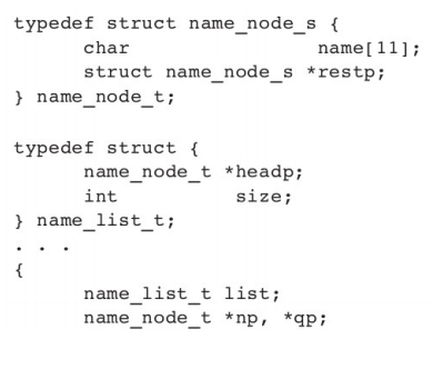 typedef struct name_node_s {
char
name[11];
struct name_node_s *restp;
} name_node_t;
typedef struct {
name_node_t *headp;
size;
int
} name_list_t;
{
name_list_t list;
name_node_t *np, *qp;
