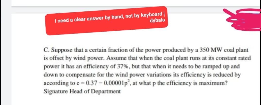 I need a clear answer by hand, not by keyboard |
dybala
C. Suppose that a certain fraction of the power produced by a 350 MW coal plant
is offset by wind power. Assume that when the coal plant runs at its constant rated
power it has an efficiency of 37%, but that when it needs to be ramped up and
down to compensate for the wind power variations its efficiency is reduced by
according to e=0.37 -0.00001p², at what p the efficiency is maximum?
Signature Head of Department