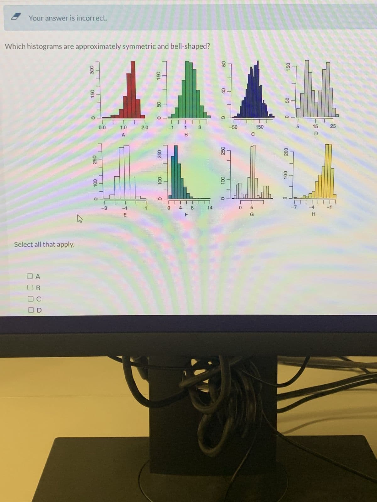 Your answer is incorrect.
Which histograms are approximately symmetric and bell-shaped?
Select all that apply.
B
с
008
150
250
100
0
0.0
-3
1
8-
1.0
A
E
2.0
150
0
250
100
0
B
10
3
U
4
14
08
OF
250
100
O
-50
C
0 5
G
150
hill
150
50
200
100
0
5
-7
15
D
--4
H
25
T