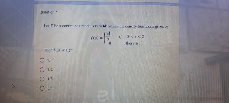 Question *
Let X be a continuous random variable where the density function is given by:
(lx|
f(x) = 5
0
Then P(X < 0)-
2/13
O 1/2
O 1/5
05/13
if -3<x<3
otherwise