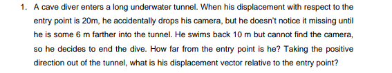 1. A cave diver enters a long underwater tunnel. When his displacement with respect to the
entry point is 20m, he accidentally drops his camera, but he doesn't notice it missing until
he is some 6 m farther into the tunnel. He swims back 10 m but cannot find the camera,
so he decides to end the dive. How far from the entry point is he? Taking the positive
direction out of the tunnel, what is his displacement vector relative to the entry point?
