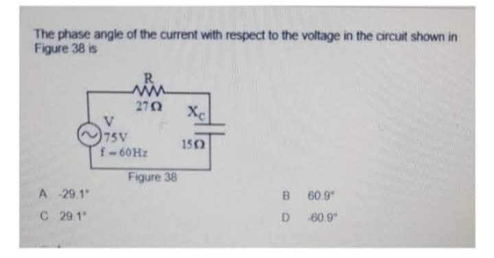 The phase angle of the current with respect to the voltage in the circuit shown in
Figure 38 is
A
-29.1"
C 29.1"
R
www
2702
V
75V
f-60 Hz
Figure 38
Xc
1502
B 60.9
D
60.9°
