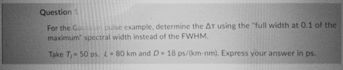 Question 1
For the Gaussian pulse example, determine the AT using the "full width at 0.1 of the
maximum" spectral width instead of the FWHM.
Take T₁ = 50 ps. L= 80 km and D = 18 ps/(km-nm). Express your answer in ps.