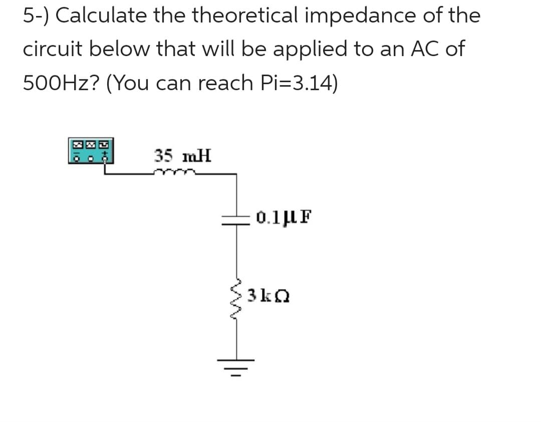 5-) Calculate the theoretical impedance of the
circuit below that will be applied to an AC of
500Hz? (You can reach Pi=3.14)
MU
35 mH
0.1 μF
3kQ