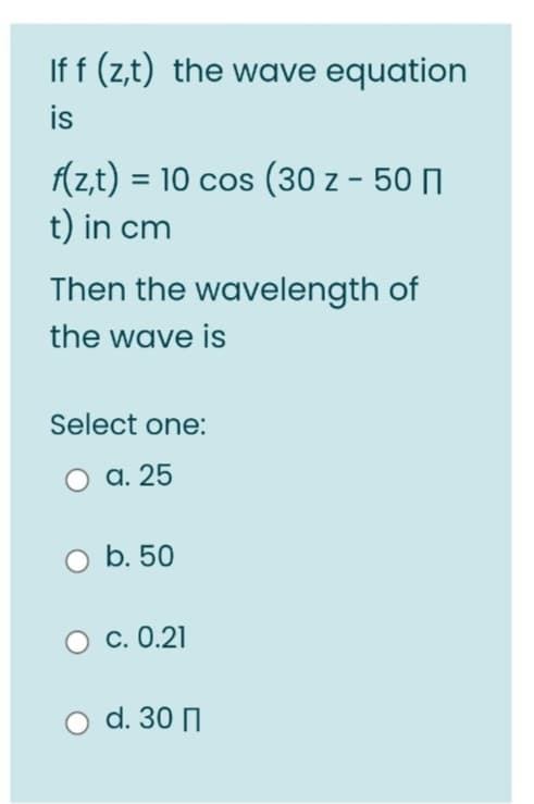 If f (z,t) the wave equation
is
f(z,t) = 10 cos (30 z - 50
t) in cm
Then the wavelength of
the wave is
Select one:
O a. 25
b. 50
O c.0.21
O d. 30