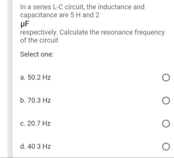 In a series L-C circuit, the inductance and
capacitance are 5 H and 2
μF
respectively.
of the circuit
Select one:
a. 50.2 Hz
b. 70.3 Hz
c. 20.7 Hz
d. 40 3 Hz
Calculate the resonance frequency