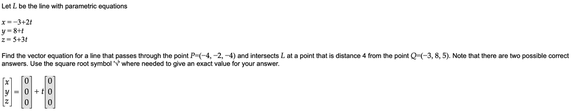 Let L be the line with parametric equations
x = −3+2t
y = 8+t
z = 5+3t
Find the vector equation for a line that passes through the point P=(−4, −2, −4) and intersects L at a point that is distance 4 from the point Q=(−3, 8, 5). Note that there are two possible correct
answers. Use the square root symbol '√' where needed to give an exact value for your answer.
8 SN
y
=
0 0
0+t0
0