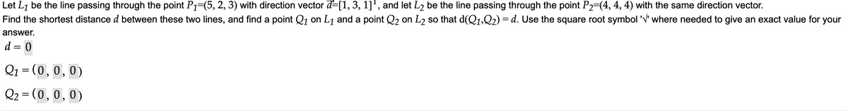 Let L₁ be the line passing through the point P₁=(5, 2, 3) with direction vector -[1, 3, 1]¹, and let L2 be the line passing through the point P2=(4, 4, 4) with the same direction vector.
Find the shortest distance d between these two lines, and find a point Q₁ on L₁ and a point Q2 on L₂ so that d(Q1,Q2) = d. Use the square root symbol '√' where needed to give an exact value for your
answer.
d = 0
Q₁ = (0, 0, 0)
Q₂ = (0, 0, 0)