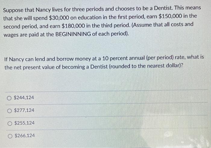 Suppose that Nancy lives for three periods and chooses to be a Dentist. This means
that she will spend $30,000 on education in the first period, earn $150,000 in the
second period, and earn $180,000 in the third period. (Assume that all costs and
wages are paid at the BEGININNING of each period).
If Nancy can lend and borrow money at a 10 percent annual (per period) rate, what is
the net present value of becoming a Dentist (rounded to the nearest dollar)?
O $244,124
O $277,124
$255,124
$266,124
