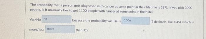 The probability that a person gets diagnosed with cancer at some point in their lifetime is 38%. If you pick 3000
people, is it unusually low to get 1100 people with cancer at some point in their life?
Yes/No no
because the probability we use is 0066
(3 decimals, like .045), which is
more/less more
than 05
