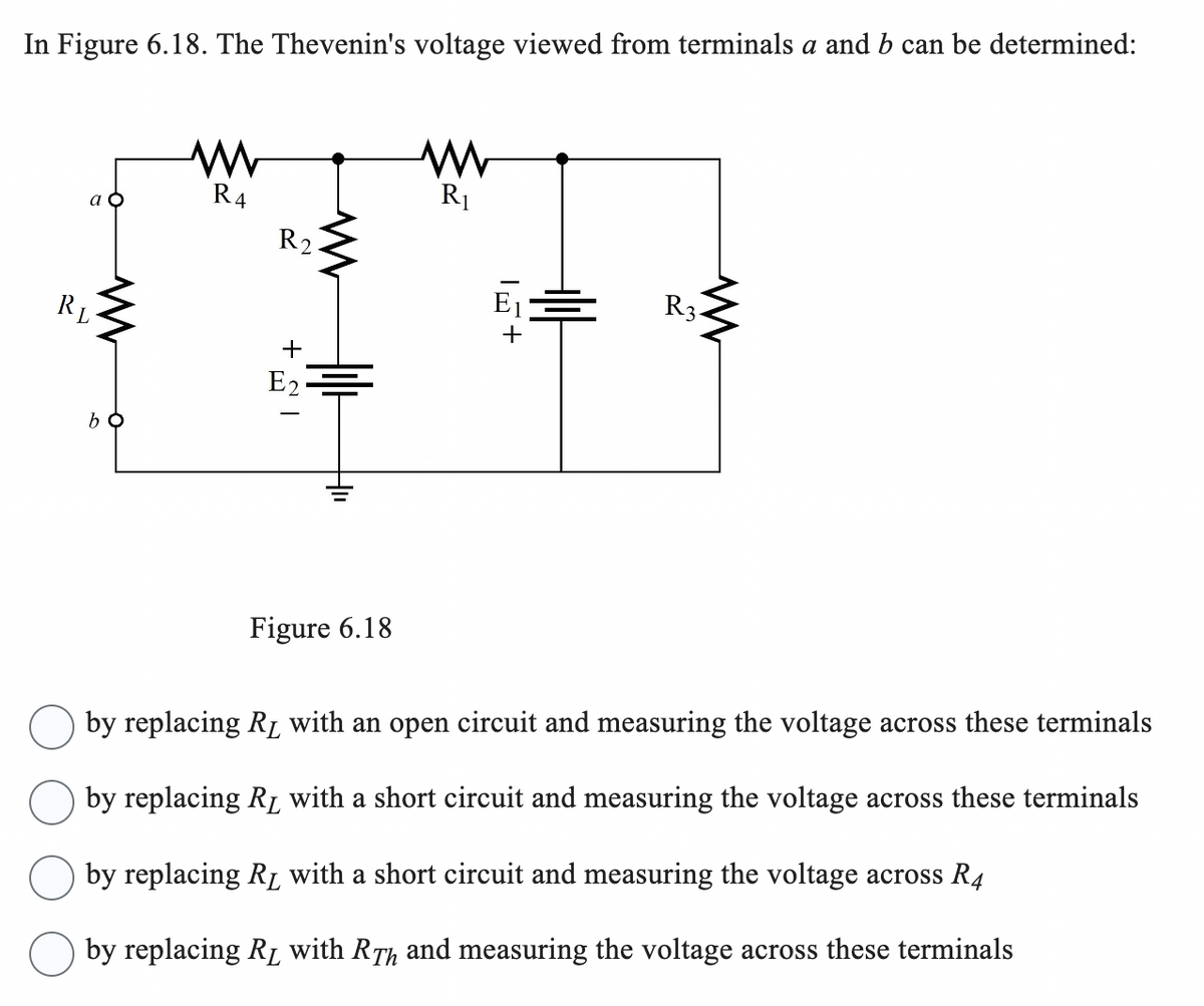 In Figure 6.18. The Thevenin's voltage viewed from terminals a and b can be determined:
w
а о
R4
R2
ww
R₁
RL
bo
+1
E2
H
1+
W
R3.
Figure 6.18
by replacing Rд with an open circuit and measuring the voltage across these terminals
by replacing Rд with a short circuit and measuring the voltage across these terminals
by replacing Rд with a short circuit and measuring the voltage across R4
by replacing Rд with RÃ and measuring the voltage across these terminals