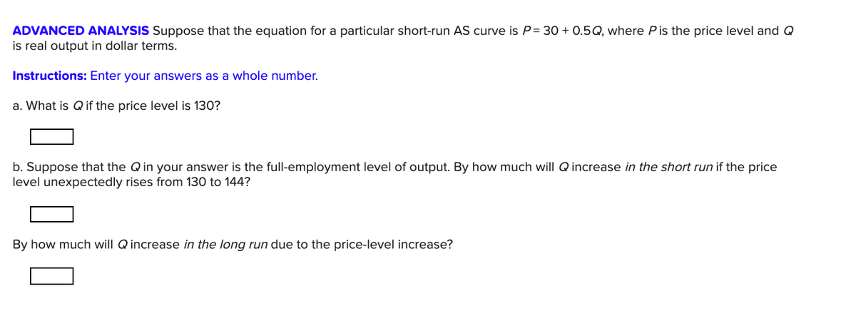 ADVANCED ANALYSIS Suppose that the equation for a particular short-run AS curve is P= 30 + 0.5Q, where P is the price level and Q
is real output in dollar terms.
Instructions: Enter your answers as a whole number.
a. What is Q if the price level is 130?
b. Suppose that the Qin your answer is the full-employment level of output. By how much will Q increase in the short run if the price
level unexpectedly rises from 130 to 144?
By how much will Q increase in the long run due to the price-level increase?
