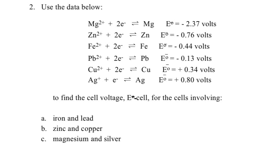 2. Use the data below:
Mg2+ + 2e- 2 Mg
E° = - 2.37 volts
Zn²+ + 2e- = Zn
E® = - 0.76 volts
Fe2+ + 2e- 2 Fe
EJ = - 0.44 volts
Pb2+ + 2e- 2 Pb
Eo = - 0.13 volts
Cu²+ + 2e- 2 Cu
E° = + 0.34 volts
Ag+ + e- = Ag
E° = + 0.80 volts
to find the cell voltage, Ee-cell, for the cells involving:
a. iron and lead
b. zinc and copper
c. magnesium and silver
