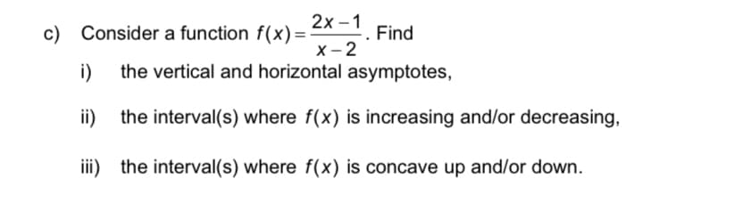 2x -1
x - 2
the vertical and horizontal asymptotes,
c) Consider a function f(x) =
Find
i)
ii)
the interval(s) where f(x) is increasing and/or decreasing,
iii) the interval(s) where f(x) is concave up and/or down.
