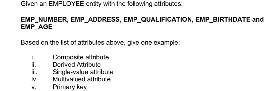 Given an EMPLOYEE entity with the following attributes:
EMP_NUMBER, EMP_ADDRESS, EMP_QUALIFICATION, EMP_BIRTHDATE and
EMP_AGE
Based on the list of attributes above, give one example:
Composite attribute
Derived Attribute
i.
ii.
Single-value attribute
Multivalued attribute
ii.
iv.
V.
Primary key

