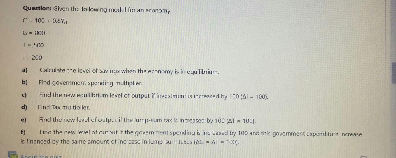 Question: Given the following model for an economy
C = 100 + 0.8Yd
G = 800
T = 500
%3D
| = 200
a)
Calculate the level of savings when the economy is in equilibrium.
b)
Find government spending multiplier.
c)
Find the new equilibrium level of output if investment is increased by 100 (AI = 100).
