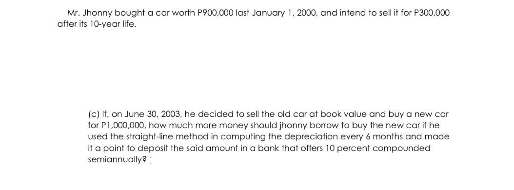Mr. Jhonny bought a car worth P900,000 last January 1, 2000, and intend to sell it for P300,000
after its 10-year life.
(c) If, on June 30, 2003, he decided to sell the old car at book value and buy a new car
for P1,000,00O, how much more money should jhonny borrow to buy the new car if he
used the straight-line method in computing the depreciation every 6 months and made
it a point to deposit the said amount in a bank that offers 10 percent compounded
semiannually? :
