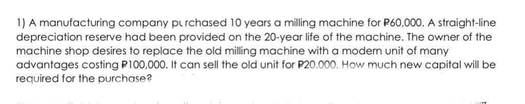 1) A manufacturing company pu rchased 10 years a milling machine for P60,000. A straight-line
depreciation reserve had been provided on the 20-year life of the machine. The owner of the
machine shop desires to replace the old milling machine with a modern unit of many
advantages costing P100,000. It can sell the old unit for P20,000. How much new capital will be
required for the purchase?
