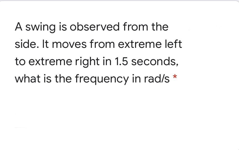 A swing is observed from the
side. It moves from extreme left
to extreme right in 1.5 seconds,
what is the frequency in rad/s *

