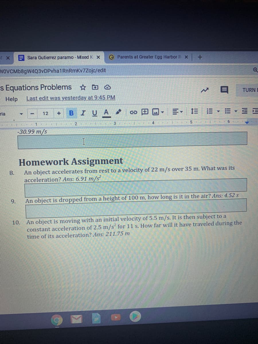 of X
Sara Gutierrez paramo - Mixed K X
O Parents at Greater Egg Harbor R x
NOVCMb8gW4Q3vDPvha1RnRmKv7Zojc/edit
s Equations Problems ☺
TURN I
Help
Last edit was yesterday at 9:45 PM
ria
BIUA
E E
12
2
-30.99 m/s
Homework Assignment
An object accelerates from rest to a velocity of 22 m/s over 35 m. What was its
acceleration? Ans: 6.91 m/s
8.
9.
An object is dropped from a height of 100 m, how long is it in the air? Ans: 4.52 s
An object is moving with an initial velocity of 5.5 m/s. It is then subject to a
constant acceleration of 2.5 m/s for 11 s. How far will it have traveled during the
time of its acceleration? Ans: 211.75 m
10.
