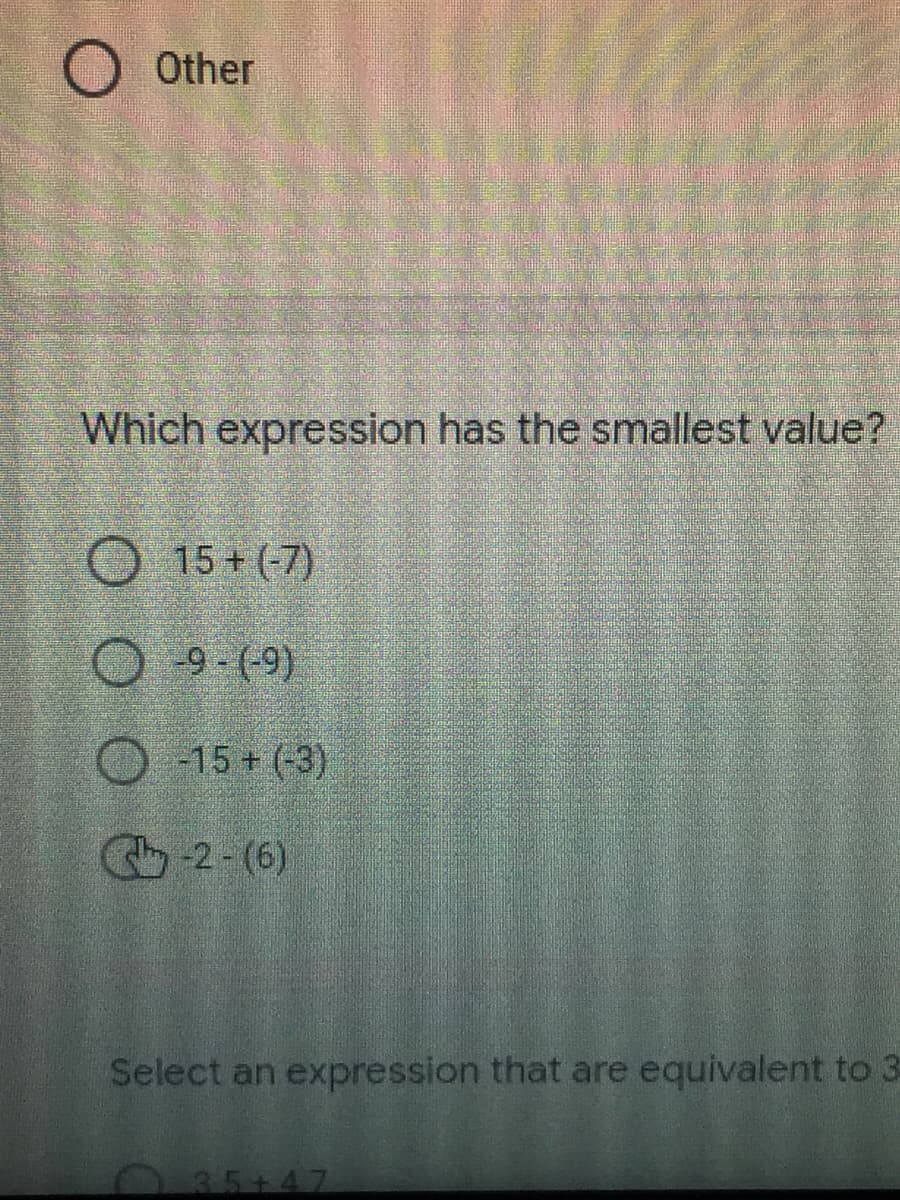 O Other
Which expression has the smallest value?
15+ (-7)
O -9-(-9)
-15+ (-3)
-2-(6)
Select an expression that are equivalent to 3
035+47
