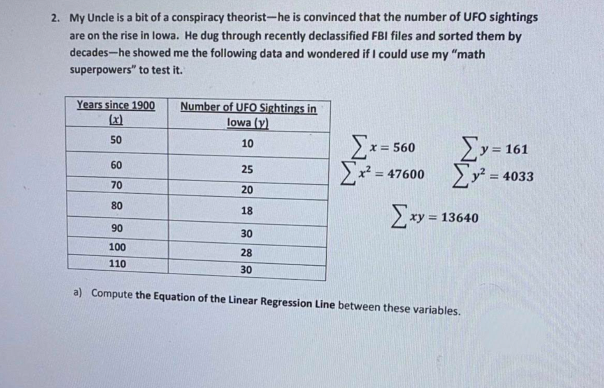 2. My Uncle is a bit of a conspiracy theorist-he is convinced that the number of UFO sightings
are on the rise in lowa. He dug through recently declassified FBI files and sorted them by
decades-he showed me the following data and wondered if I could use my "math
superpowers" to test it.
Years since 1900
(x)
Number of UFO Sightings in
lowa (y)
50
>y= 161
10
x = 560
60
>x? = 47600
25
= 4033
70
20
80
18
> xy = 13640
90
30
100
28
110
30
a) Compute the Equation of the Linear Regression Line between these variables.

