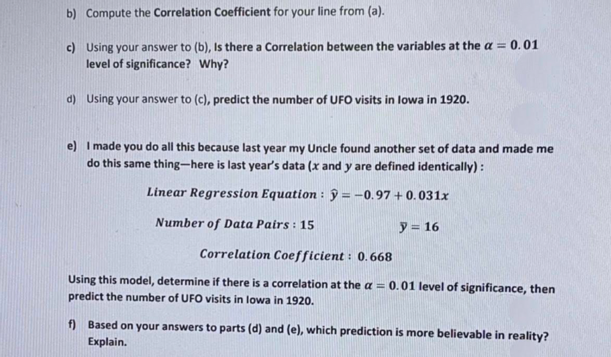 b) Compute the Correlation Coefficient for your line from (a).
c) Using your answer to (b), Is there a Correlation between the variables at the a = 0.01
level of significance? Why?
d) Using your answer to (c), predict the number of UFO visits in lowa in 1920.
e) I made you do all this because last year my Uncle found another set of data and made me
do this same thing-here is last year's data (x and y are defined identically) :
Linear Regression Equation : ŷ = -0.97 + 0.031x
Number of Data Pairs : 15
y = 16
Correlation Coefficient : 0.668
Using this model, determine if there is a correlation at the a = 0.01 level of significance, then
predict the number of UFO visits in lowa in 1920.
f) Based on your answers to parts (d) and (e), which prediction is more believable in reality?
Explain.
