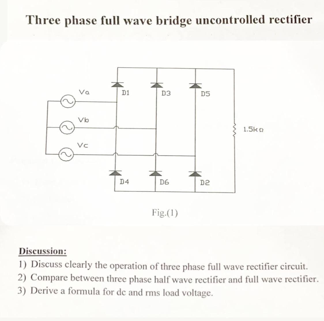 Three phase full wave bridge uncontrolled rectifier
Va
D1
D3
D5
Vb
1.5ko
Vc
D4
D6
D2
Fig.(1)
Discussion:
1) Discuss clearly the operation of three phase full wave rectifier circuit.
2) Compare between three phase half wave rectifier and full wave rectifier.
3) Derive a formula for de and rms load voltage.
