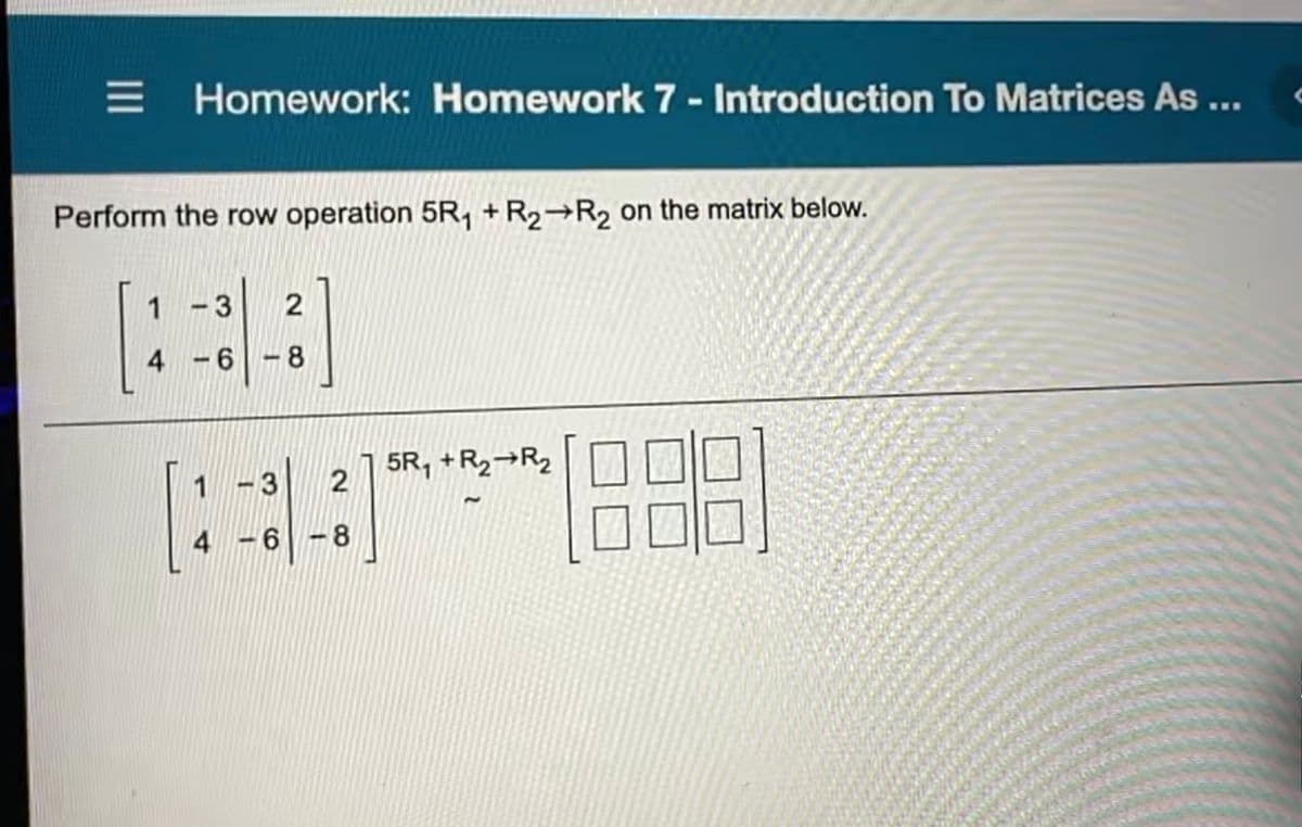 Homework: Homework 7 - Introduction To Matrices As ...
Perform the row operation 5R, +R2→R2 on the matrix below.
3
4 -6 -8
5R, +R2¬R2
1
-3
4 -6 -8
II
