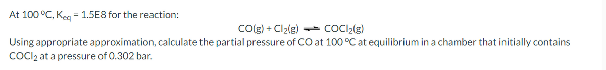 At 100 °C, Keg = 1.5E8 for the reaction:
CO(g) + Cl2(g) - COCI2(g)
Using appropriate approximation, calculate the partial pressure of CO at 100 °C at equilibrium in a chamber that initially contains
COCI2 at a pressure of 0.302 bar.
