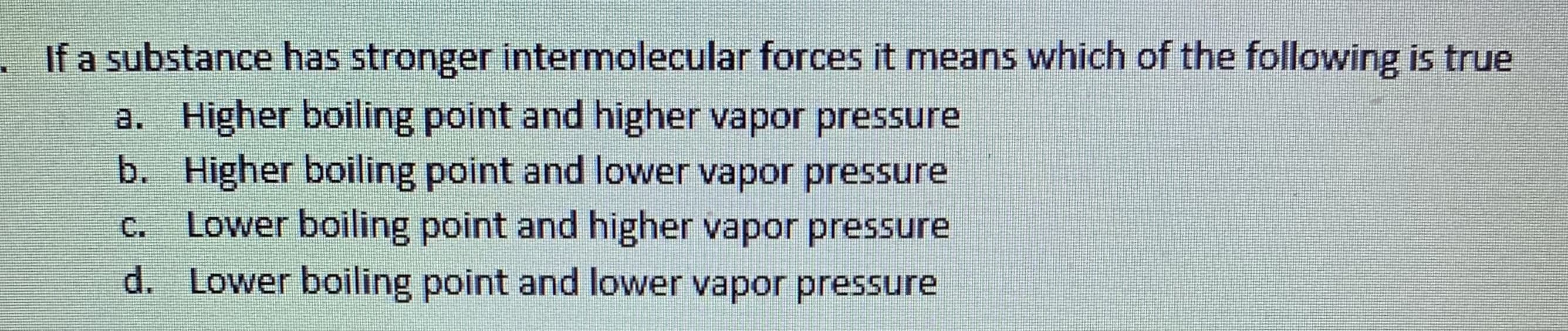 If a substance has stronger intermolecular forces it means which of the following is true
a. Higher boiling point and higher vapor pressure
b. Higher boiling point and lower vapor pressure
Lower boiling point and higher vapor pressure
d. Lower boiling point and lower vapor pressure
C.
