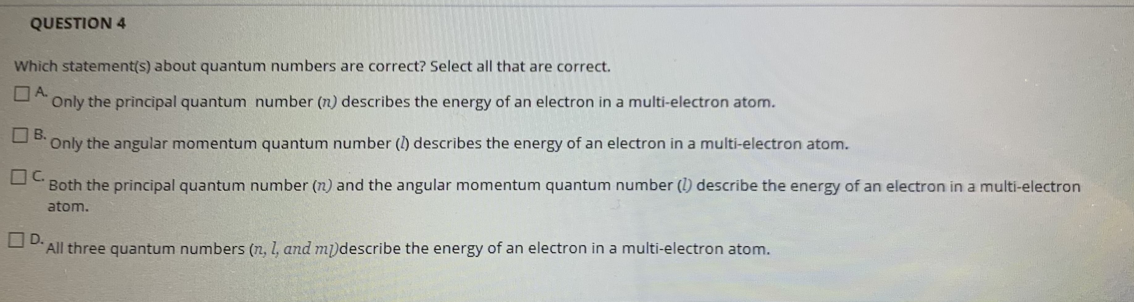Which statement(s) about quantum numbers are correct? Select all that are correct.
OA.
Only the principal quantum number (n) describes the energy of an electron in a multi-electron atom.
В.
Only the angular momentum quantum number () describes the energy of an electron in a multi-electron atom.
C.
Both the principal quantum number (n) and the angular momentum quantum number (l) describe the energy of an electron in a multi-electron
atom.
OD.
All three quantum numbers (n, 1, and m)describe the energy of an electron in a multi-electron atom.
