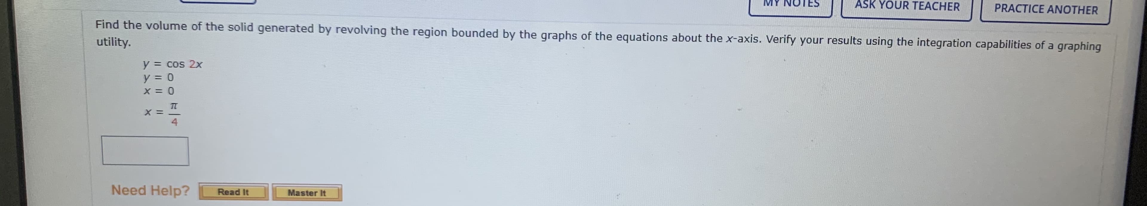 Find the volume of the solid generated by revolving the region bounded by the graphs of the equations about the x-axis. Verify your results using the integration capabilities of a graphing
utility.
y = cos 2x
y = 0
4
