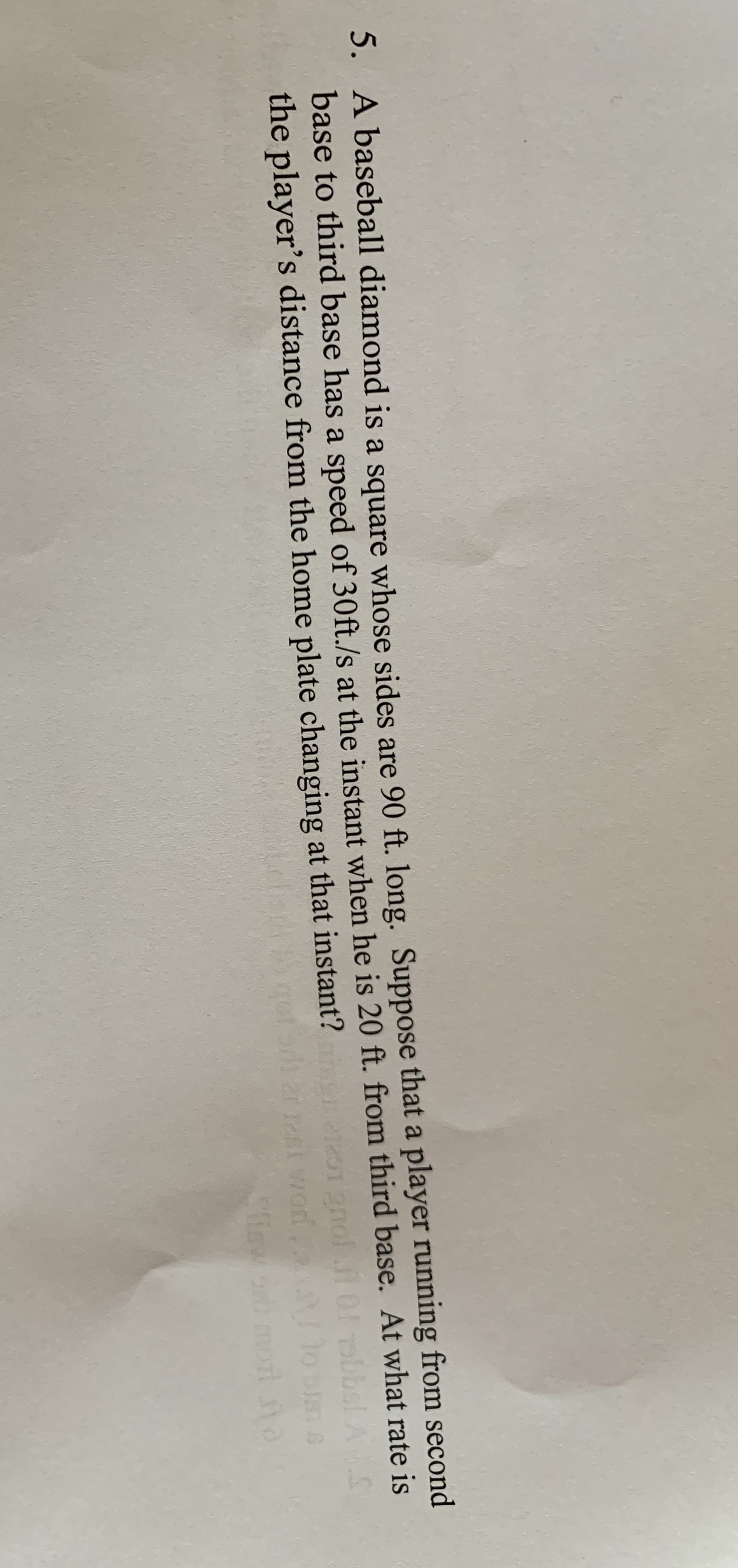 5. A baseball diamond is a square whose sides are 90 ft. long. Suppose that a player running from second
base to third base has a speed of 30ft./s at the instant when he is 20 ft. from third base. At what rate is
the player's distance from the home plate changing at that instant?
bbsl AS
Cliew
