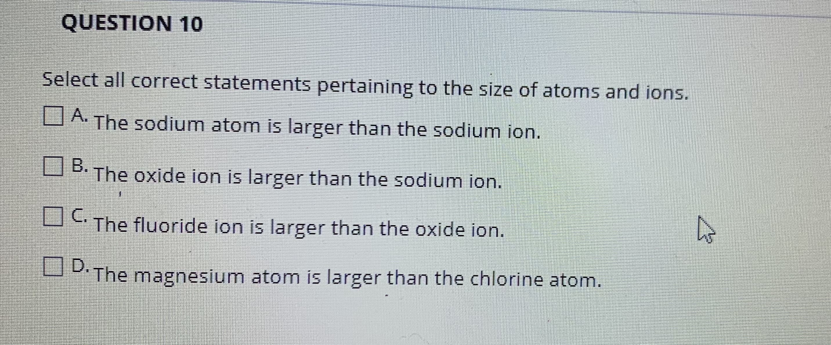 QUESTION 10
Select all correct statements pertaining to the size of atoms and ions.
A. The sodium atom is larger than the sodium ion.
B. The oxide ion is larger than the sodium ion.
OThe fluoride ion is larger than the oxide ion.
P.The magnesium atom is larger than the chlorine atom.
