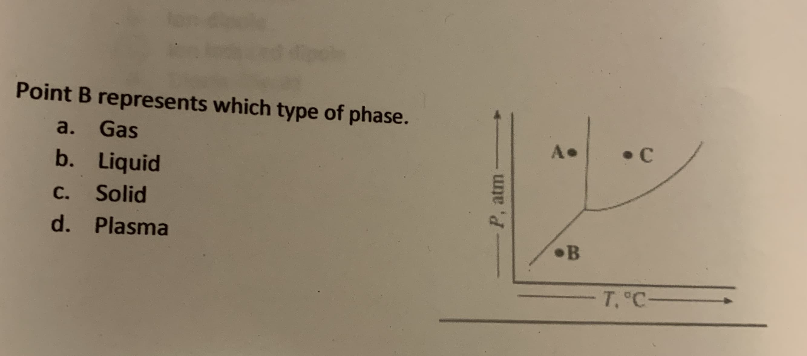 Point B represents which type of phase.
a.
Gas
A•
• C
b. Liquid
С.
Solid
d. Plasma
•B
T, C-
P, atm
