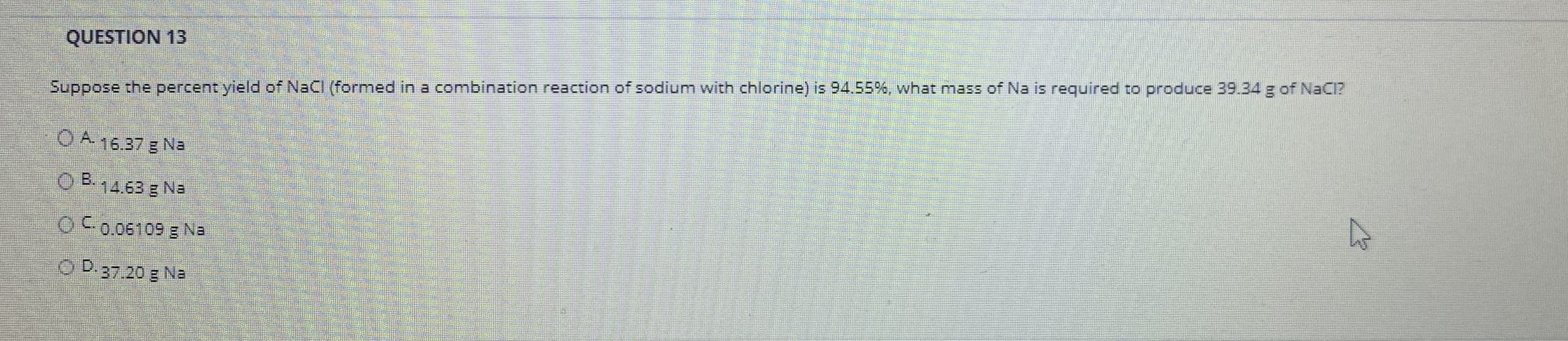 Suppose the percent yield of NaCI (formed in a combination reaction of sodium with chlorine) is 94.55%, what mass of Na is required to produce 39.34 g of NaCl?
OA 16.37 g Na
O B. .
14.63 g Na
