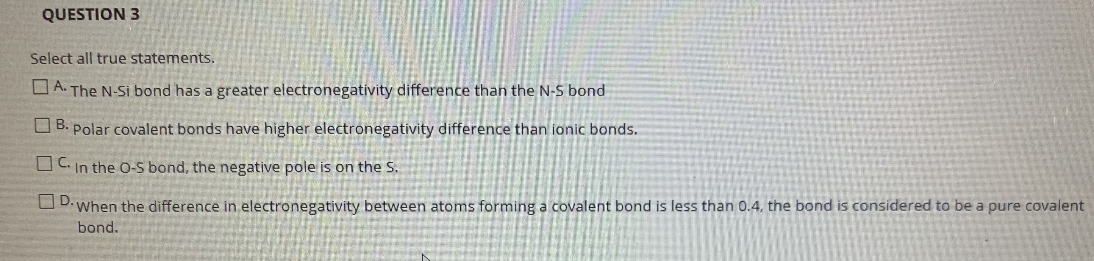 Select all true statements.
O A. The N-Si bond has a greater electronegativity difference than the N-S bond
O B.
Polar covalent bonds have higher electronegativity difference than ionic bonds.
OC In the O-S bond, the negative pole is on the S.
