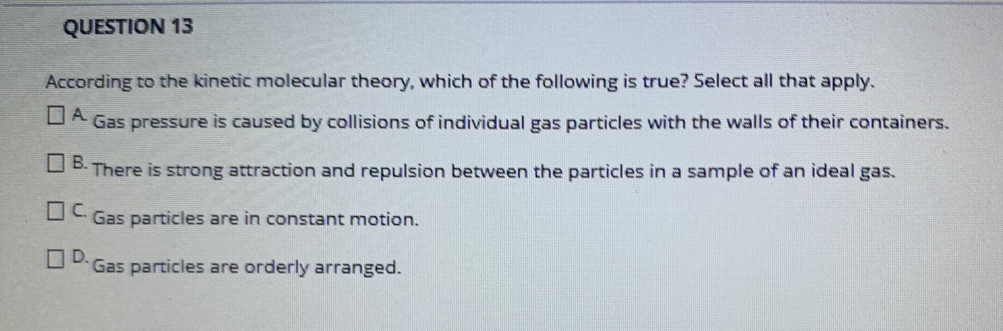 According to the kinetic molecular theory, which of the following is true? Select all that apply.
DA Gas pressure is caused by collisions of individual gas particles with the walls of their containers.
A.
B.
OB There is strong attraction and repulsion between the particles in a sample of an ideal gas.
Gas particles are in constant motion.
D.
O Gas particles are orderly arranged.
