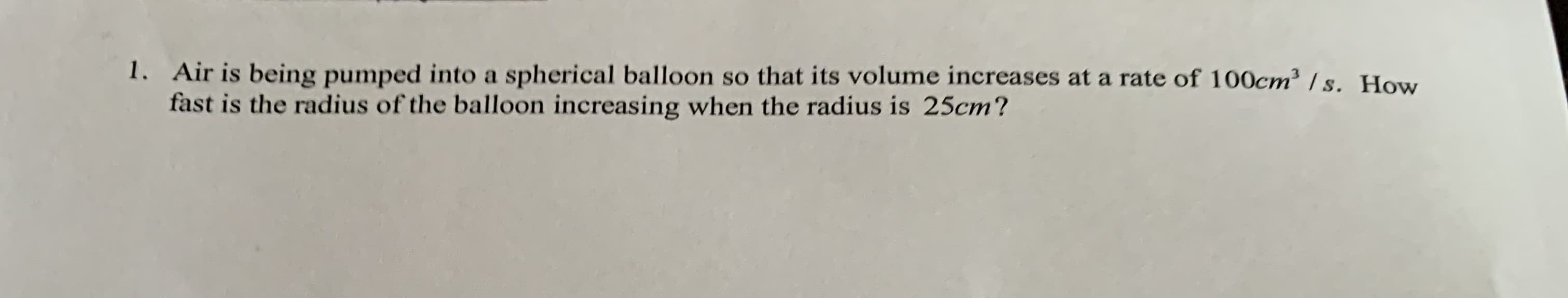1. Air is being pumped into a spherical balloon so that its volume increases at a rate of 100cm³ / s. How
fast is the radius of the balloon increasing when the radius is 25cm?
