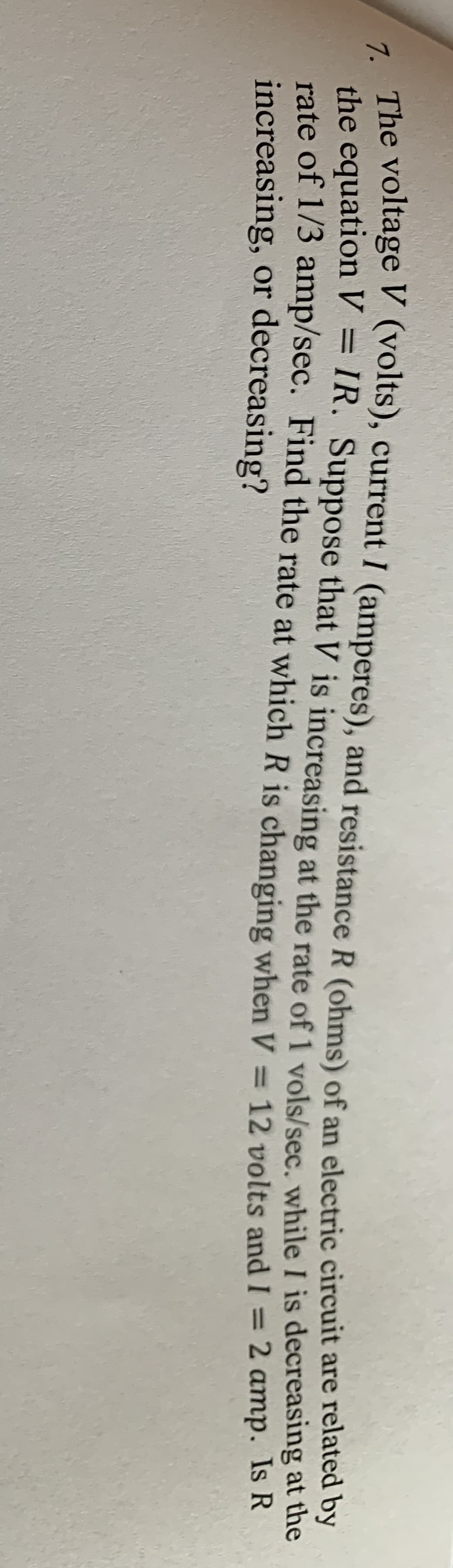 - The voltage V (volts), current I (amperes), and resistance R (ohms) of an electric circuit are related O
the equation V = IR. Suppose that V is increasing at the rate of 1 vols/sec. while I is decreasing at the
rate of 1/3 amp/sec. Find the rate at which R is changing when V = 12 volts and I =
increasing, or decreasing?
%3D
2 amp. Is R
%3D
