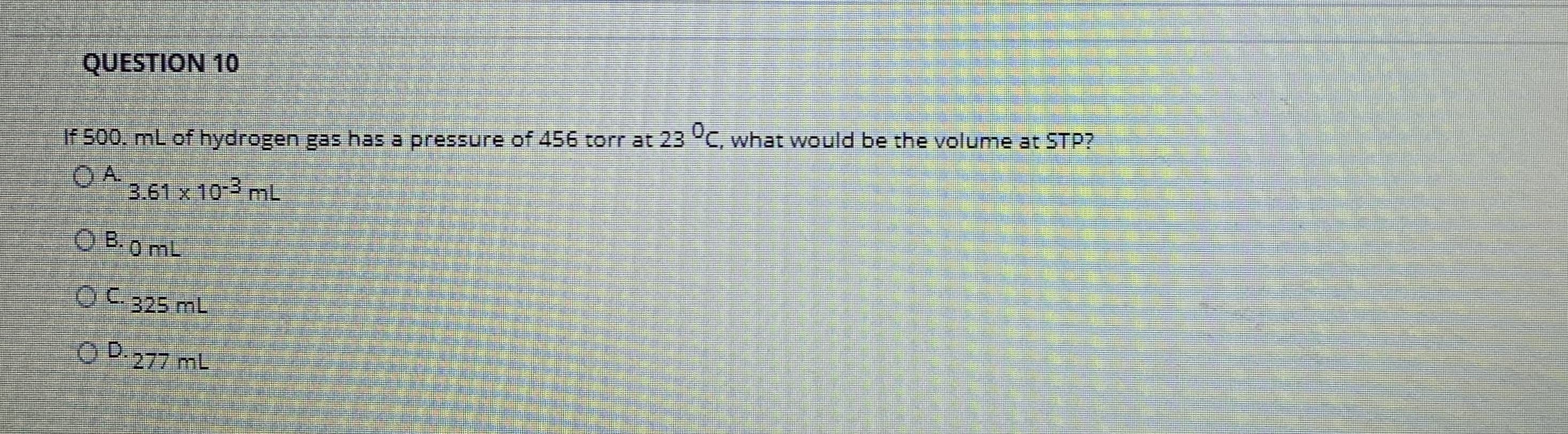 If 500, mL of hydrogen gas has a pressure of 456 torr at 23 C, what would be the volume at STP?
OA.
3.61 x 10-3 mL
O B.0 mL
OC.325 mL
OD.
O D.277 mL
