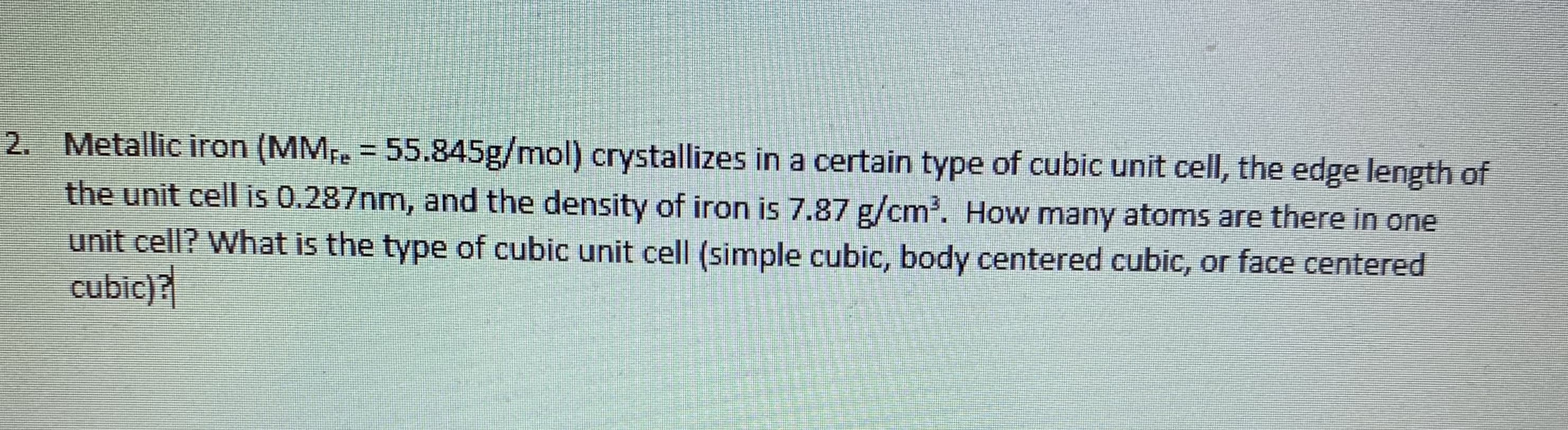 Metallic iron (MMe = 55.845g/mol) crystallizes in a certain type of cubic unit cell, the edge length of
the unit cell is 0.287nm, and the density of iron is 7.87 g/cm. How many atoms are there in one
unit cell? What is the type of cubic unit cell (simple cubic, body centered cubic, or face centered
cubic)?
