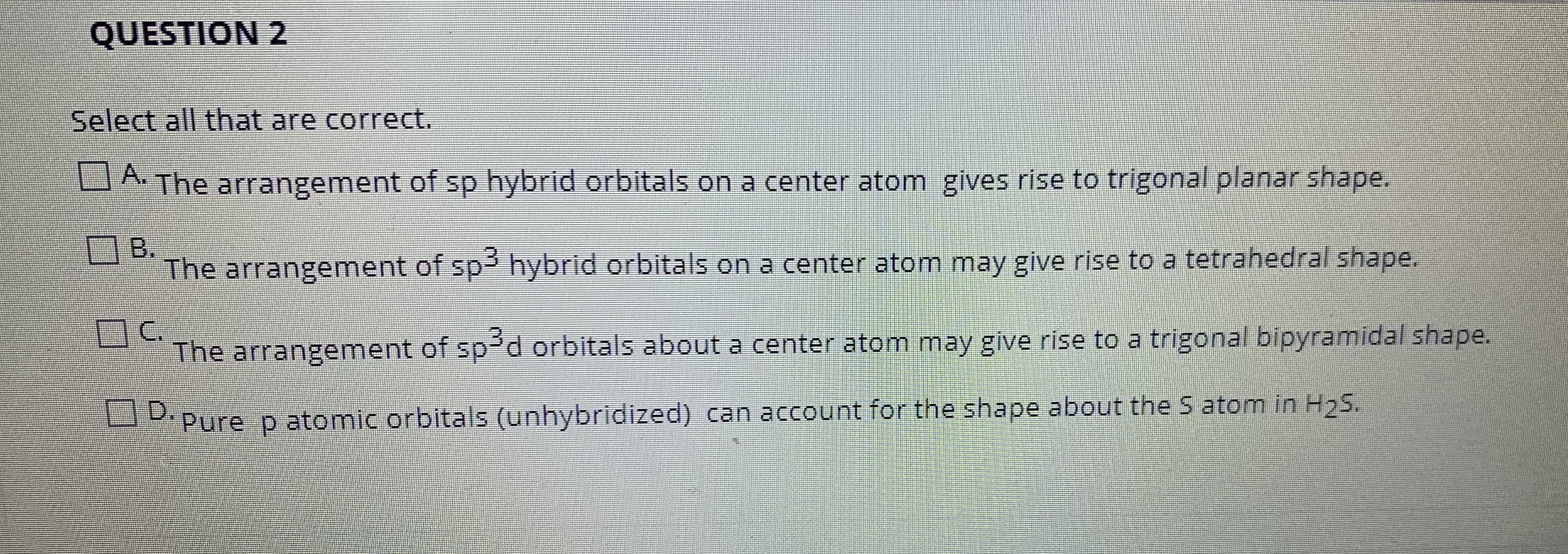 Select all that are correct.
A. The arrangement of sp hybrid orbitals on a center atom gives rise to trigonal planar shape.
OB.
The arrangement of sp3 hybrid orbitals on a center atom may give rise to a tetrahedral shape.

