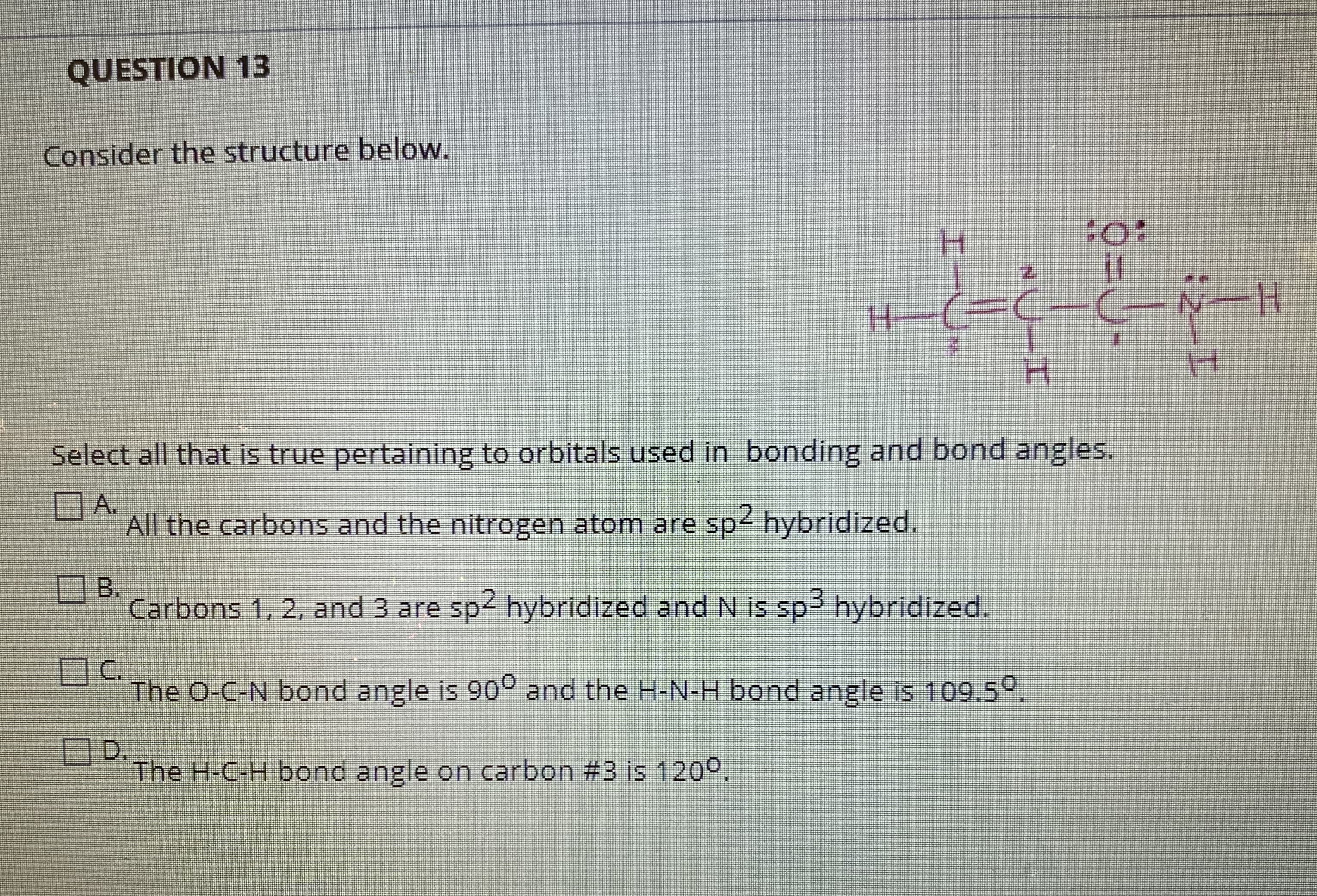 Select all that is true pertaining to orbitals used in bonding and bond angles.
DA.
All the carbons and the nitrogen atom are sp2 hybridized.
