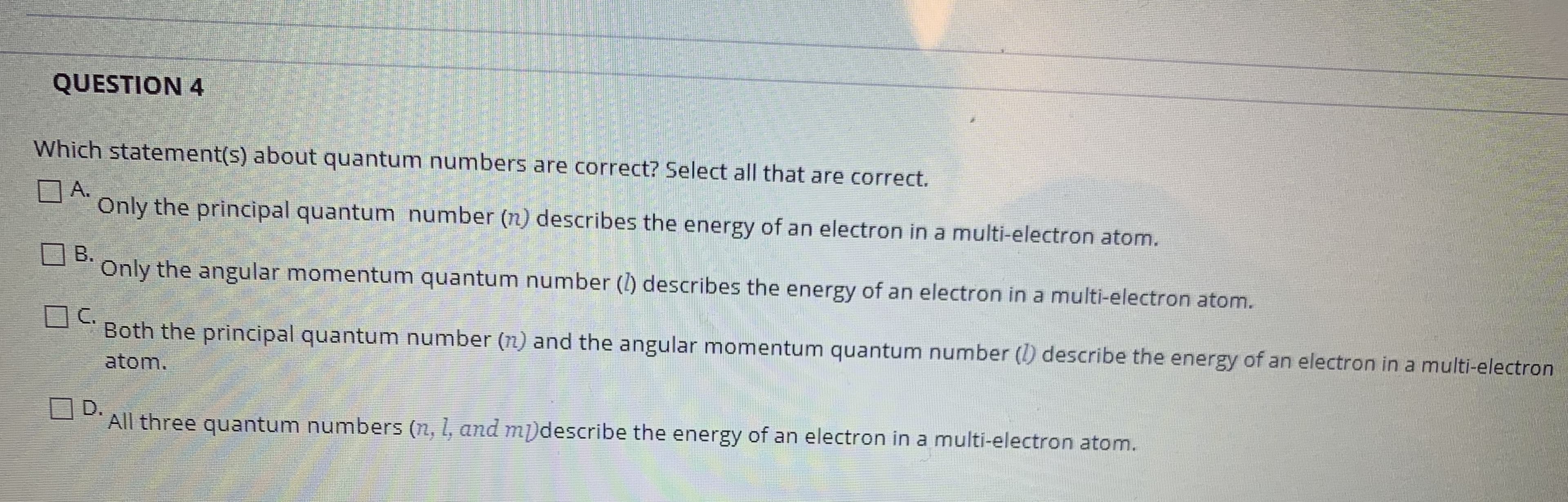Which statement(s) about quantum numbers are correct? Select all that are correct.
A.
Only the principal quantum number (n) describes the energy of an electron in a multi-electron atom.
