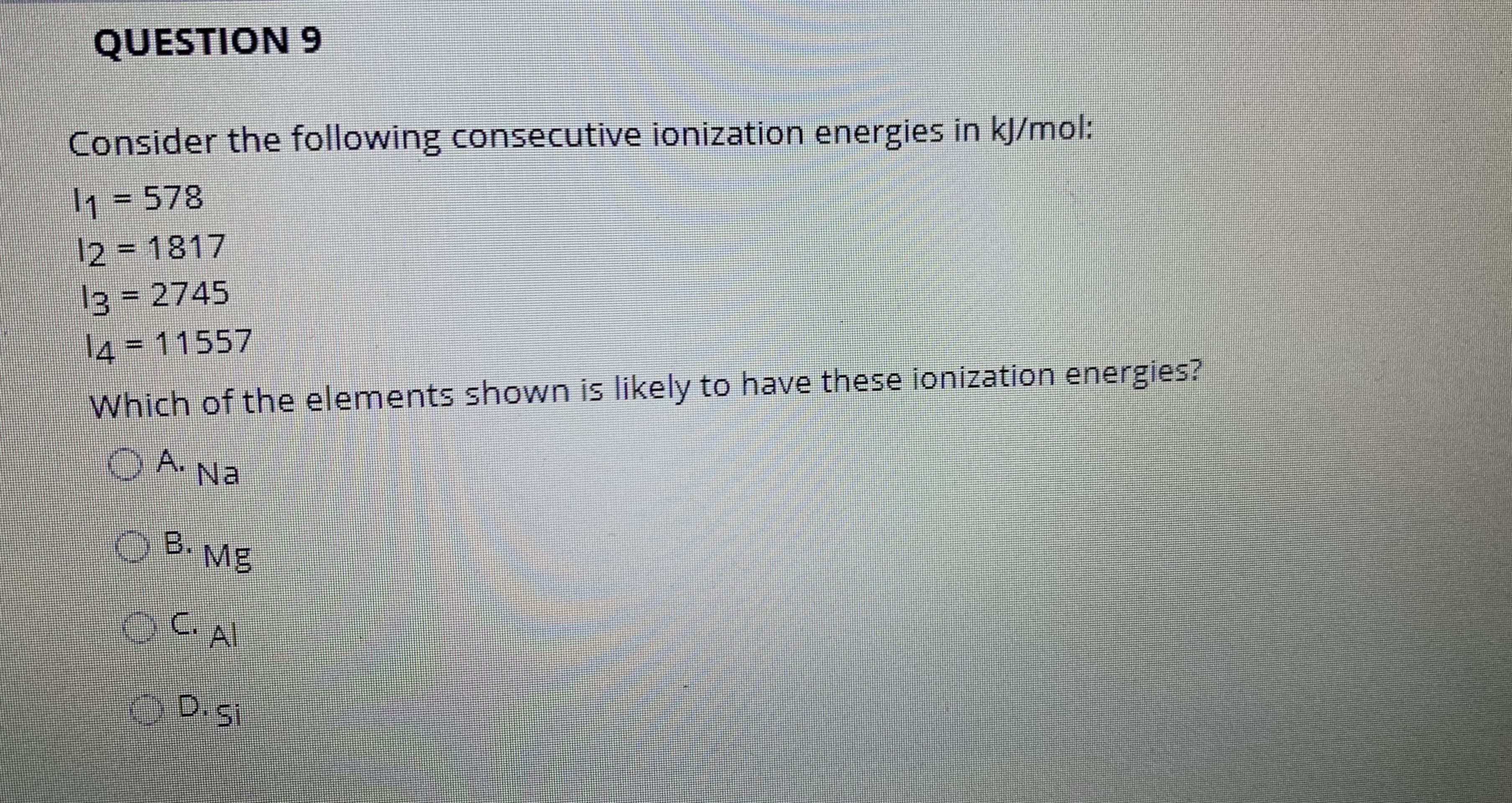 QUESTION 9
Consider the following consecutive ionization energies in kJ/mol:
1 = 578
12 = 1817
13 2745
14=11557
Which of the elements shown is likely to have these ionization energies?
OA Na
OB.
B. Mg
Al
D.Si
