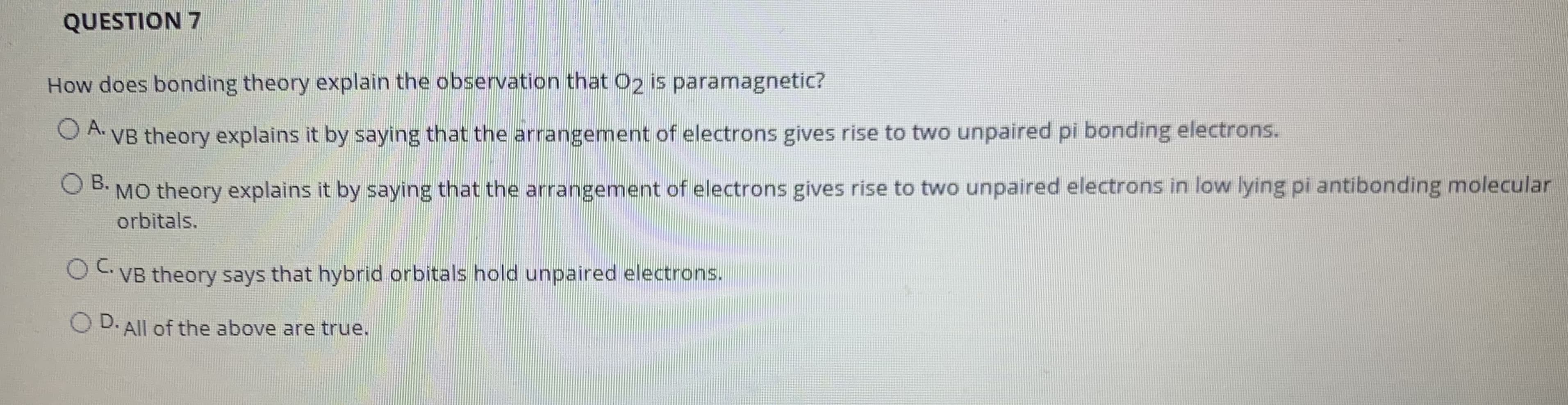 How does bonding theory explain the observation that 02 is paramagnetic?
O A.
VB theory explains it by saying that the arrangement of electrons gives rise to two unpaired pi bonding electrons.
